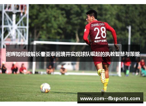谢晖如何破解长春亚泰困境并实现球队崛起的执教智慧与策略