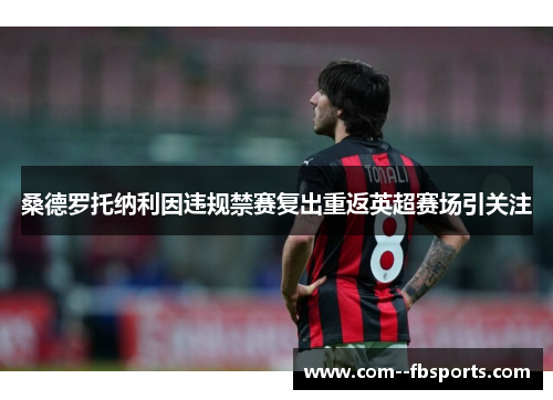 桑德罗托纳利因违规禁赛复出重返英超赛场引关注 桑德罗托纳利因违规禁赛复出重返英超赛场引关注