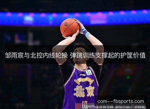 邹雨宸与北控内线轮换 弹跳训练支撑起的护筐价值